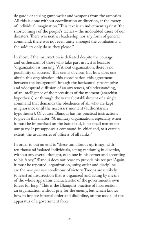 de garde or scizing gunpowder and weapons from the armorics. Al this is done without coordination or dircction, at the mercy of individual imagination.” This text is an indictment against “the shortcomings of the people’s tactics ~ the undoubted cause of our disasters. There was neither leadership nor any form of general command; there was not cven unity amongst the combatants... the soldiers only do as they please.” In short,if the insurrection is defeated despite the courage and enthusiasm of those who take part in it it is because “organization is missing. Without organization, there is no possibility of success.” This scems obvious, but how does one obtain this organization, this coordination, this agrecment between the insurgents? Through the horizontal, pre-emptive and widespread diffusion of an awareness, of understanding, of an intelligence of the necessitics of the moment (anarchist hypothesis), or through the vertical establishment of a single command that demands the obedience of all, who arc kept in ignorance until the necessary moment (authoritarian hypothesis?). OF course, Blanqui has his practical instructions to give in this matter: “A military organization, especially when it must be improvised on the battlefild, i no small matter for our pasty. It presupposes a command-in-chief and, to a certain extent, the usual series of officers of all ranks.” In order to put an end to “these tumultuous uprisings, with ten thousand isolated individuals, acting randomly,in disorder, without any overall thought, cach onc in his comer and according o his fancy,” Blanqui does not cease to provide his recipe: “Again, it must be repeated: organization, unity,order and discipline are the sine gua non conditions of victory, Troops are unlikely o resist an insurrection that is organized and acting by means of the whole apparatus characteristic of the government’s own forces for long.” This is the Blanquist practice of insurrection: an organization without pity for the cncmy, but which knows how to impose internal order and discipline, on the model of the apparatus of a government force. 2